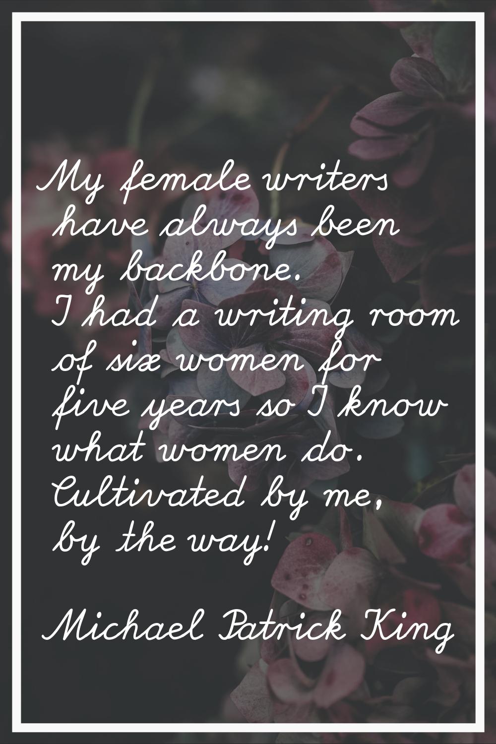 My female writers have always been my backbone. I had a writing room of six women for five years so