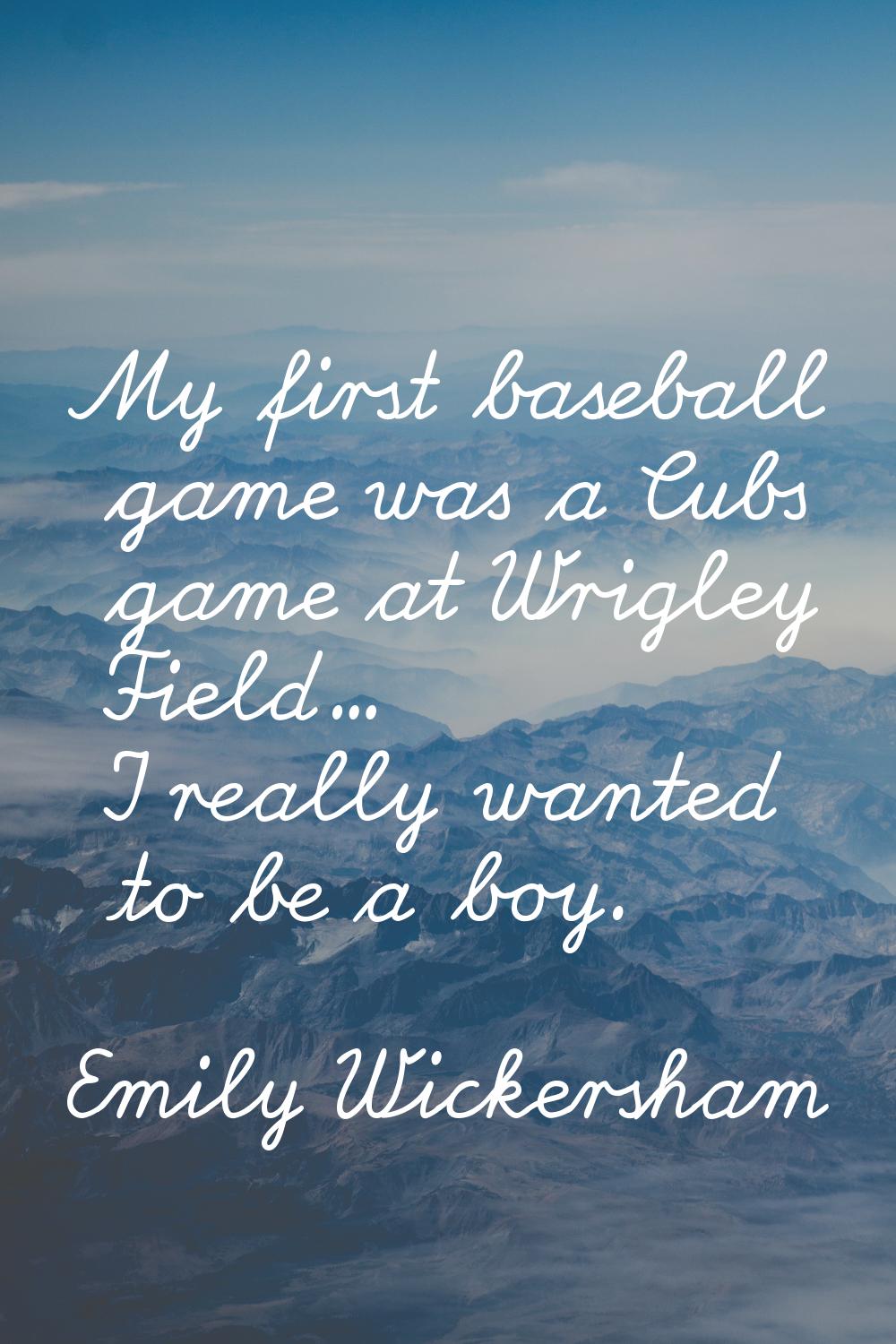 My first baseball game was a Cubs game at Wrigley Field... I really wanted to be a boy.