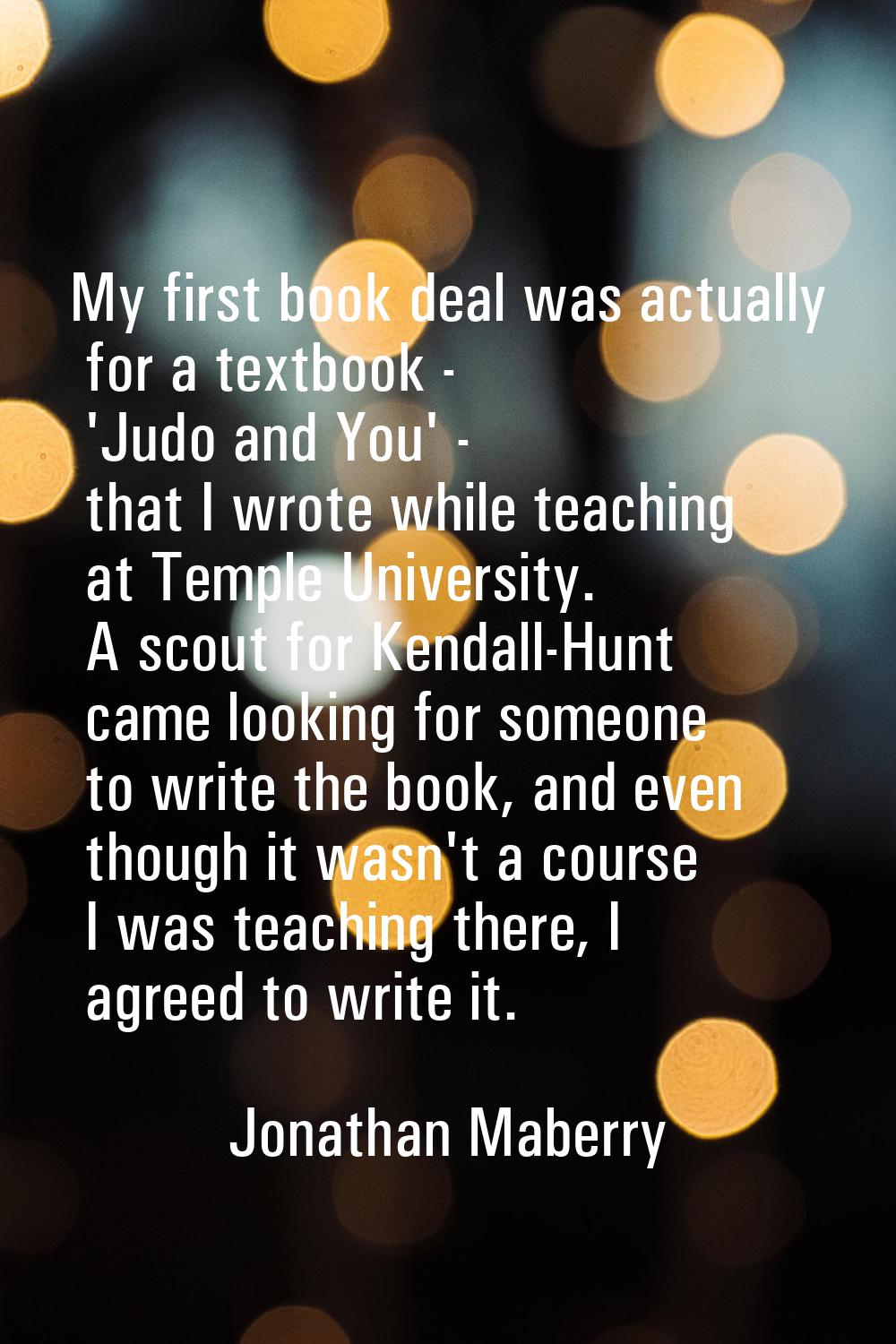 My first book deal was actually for a textbook - 'Judo and You' - that I wrote while teaching at Te