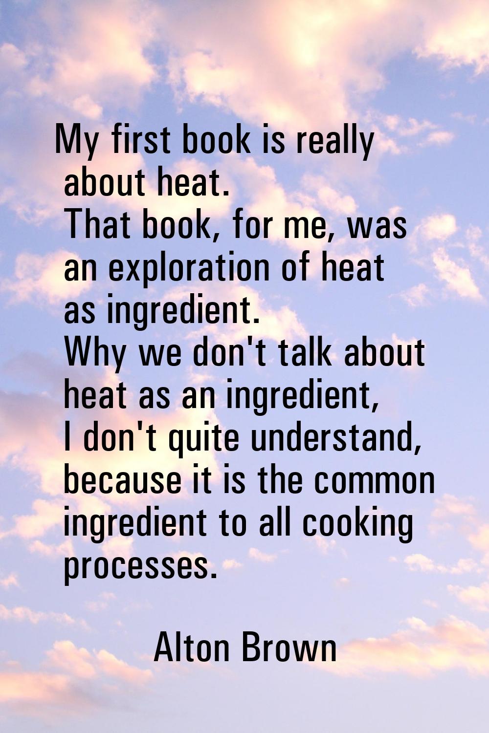 My first book is really about heat. That book, for me, was an exploration of heat as ingredient. Wh