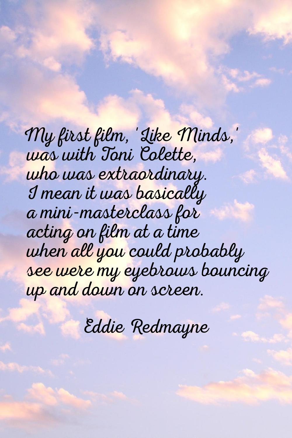 My first film, 'Like Minds,' was with Toni Colette, who was extraordinary. I mean it was basically 