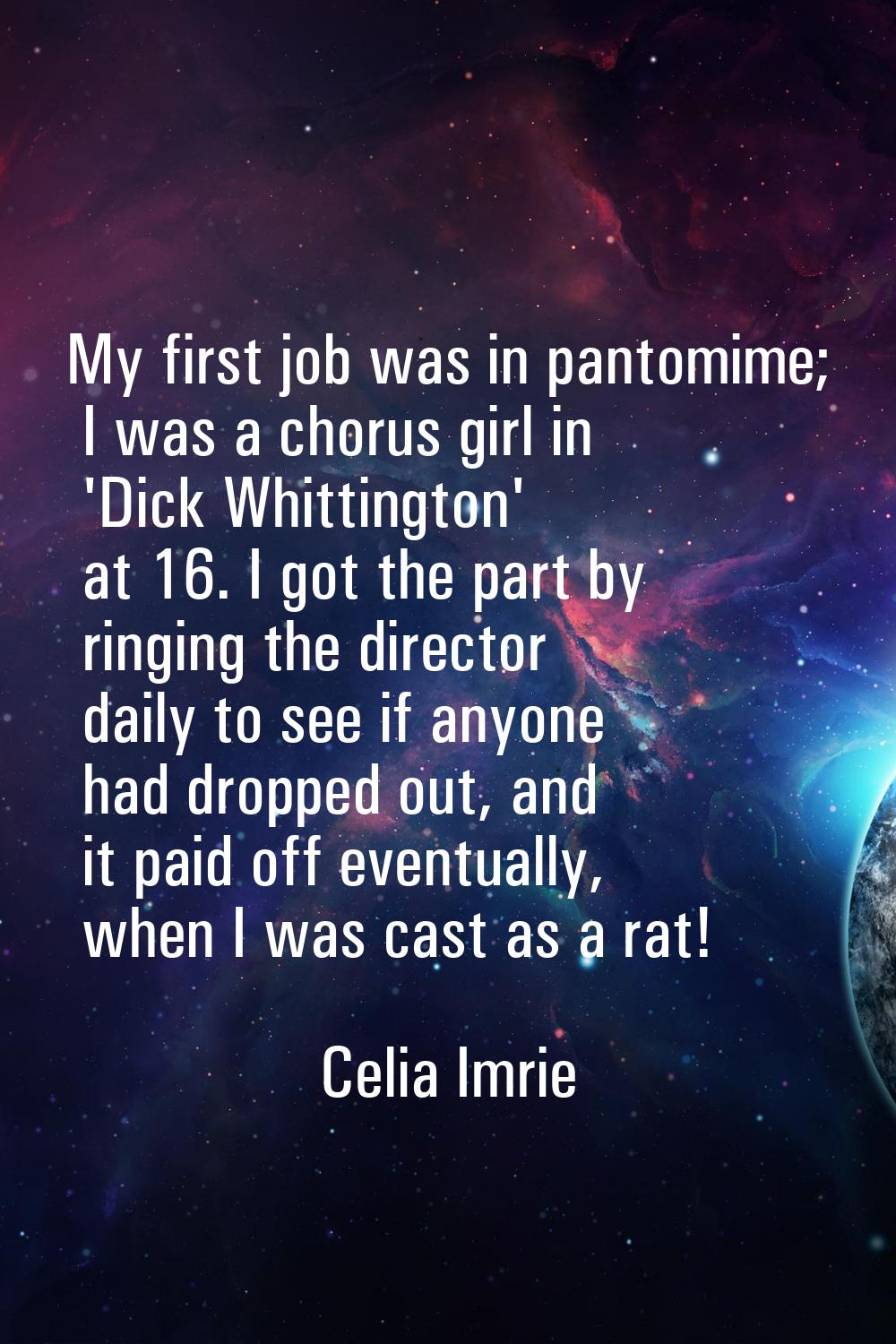 My first job was in pantomime; I was a chorus girl in 'Dick Whittington' at 16. I got the part by r