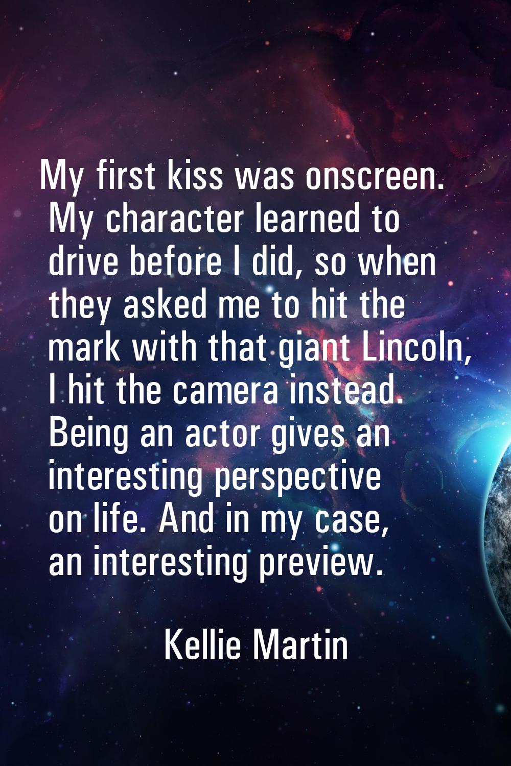 My first kiss was onscreen. My character learned to drive before I did, so when they asked me to hi