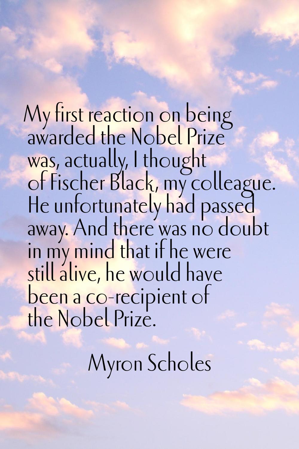 My first reaction on being awarded the Nobel Prize was, actually, I thought of Fischer Black, my co