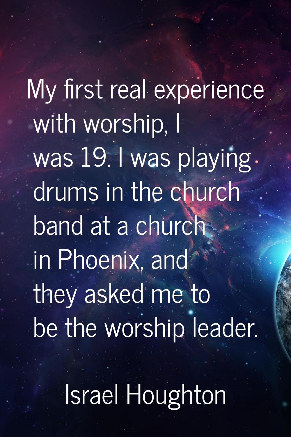 My first real experience with worship, I was 19. I was playing drums in the church band at a church