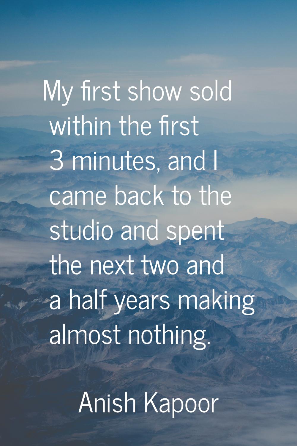 My first show sold within the first 3 minutes, and I came back to the studio and spent the next two