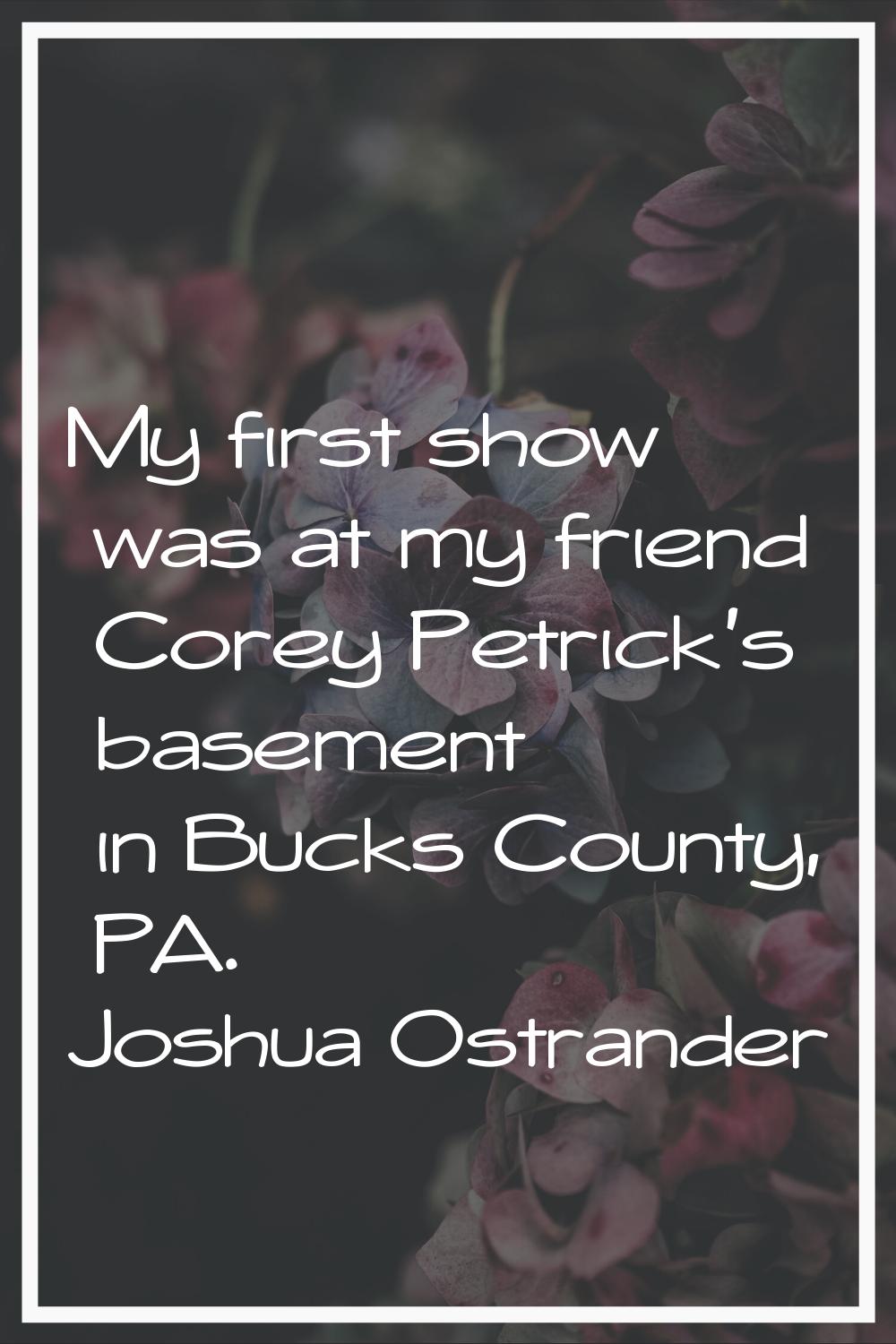 My first show was at my friend Corey Petrick's basement in Bucks County, PA.