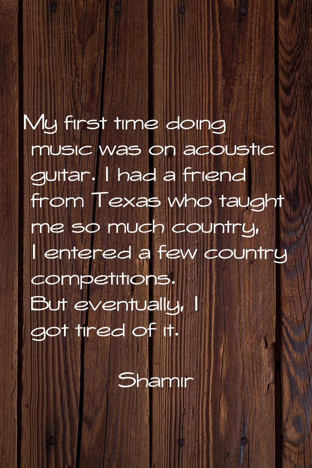 My first time doing music was on acoustic guitar. I had a friend from Texas who taught me so much c