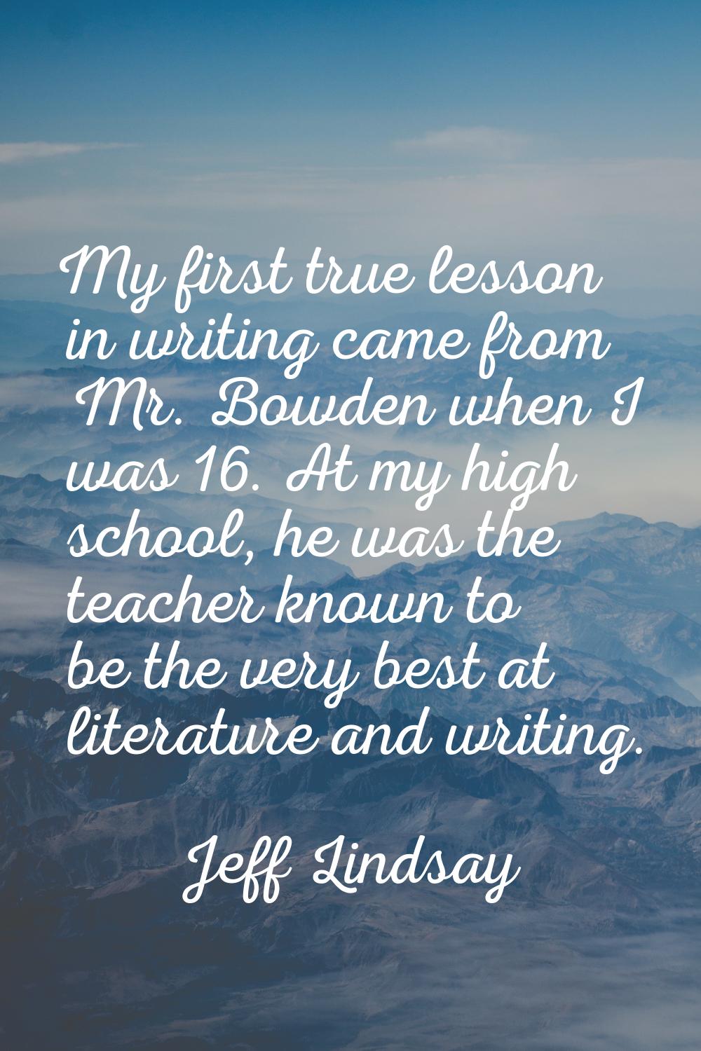 My first true lesson in writing came from Mr. Bowden when I was 16. At my high school, he was the t
