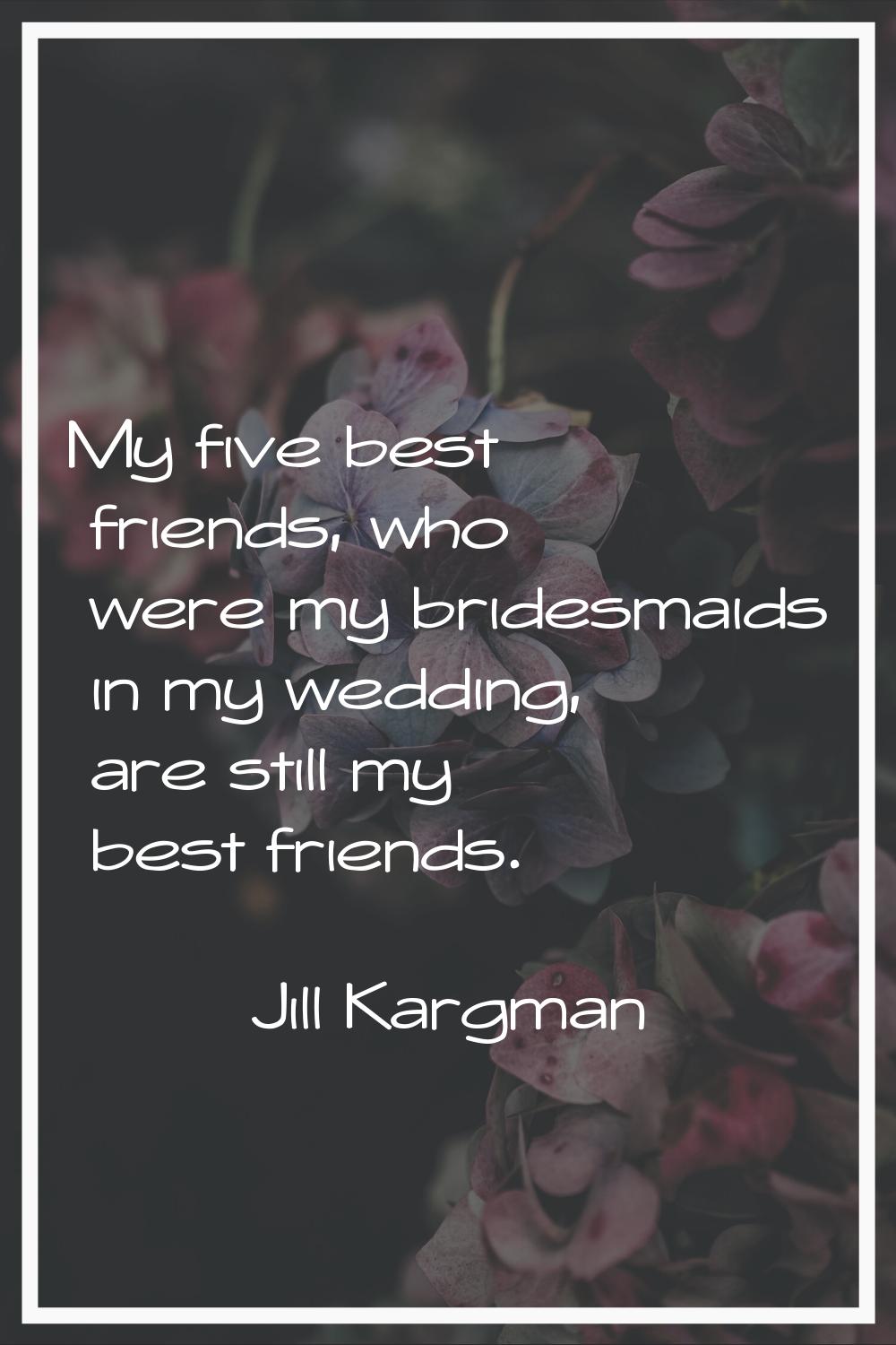 My five best friends, who were my bridesmaids in my wedding, are still my best friends.