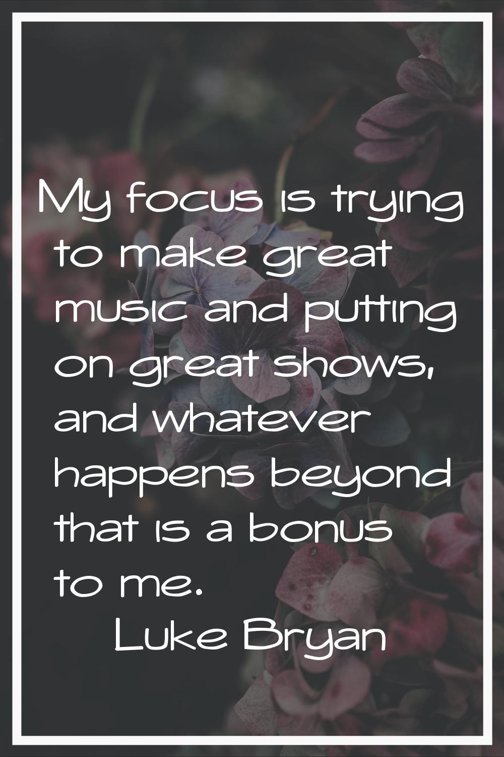 My focus is trying to make great music and putting on great shows, and whatever happens beyond that