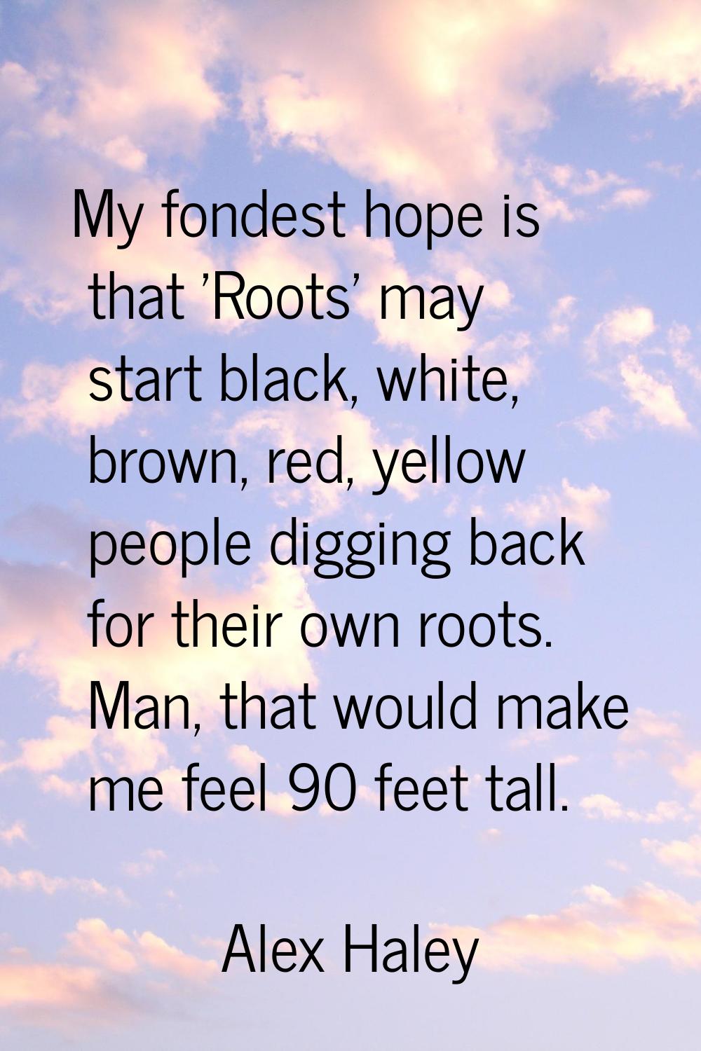 My fondest hope is that 'Roots' may start black, white, brown, red, yellow people digging back for 