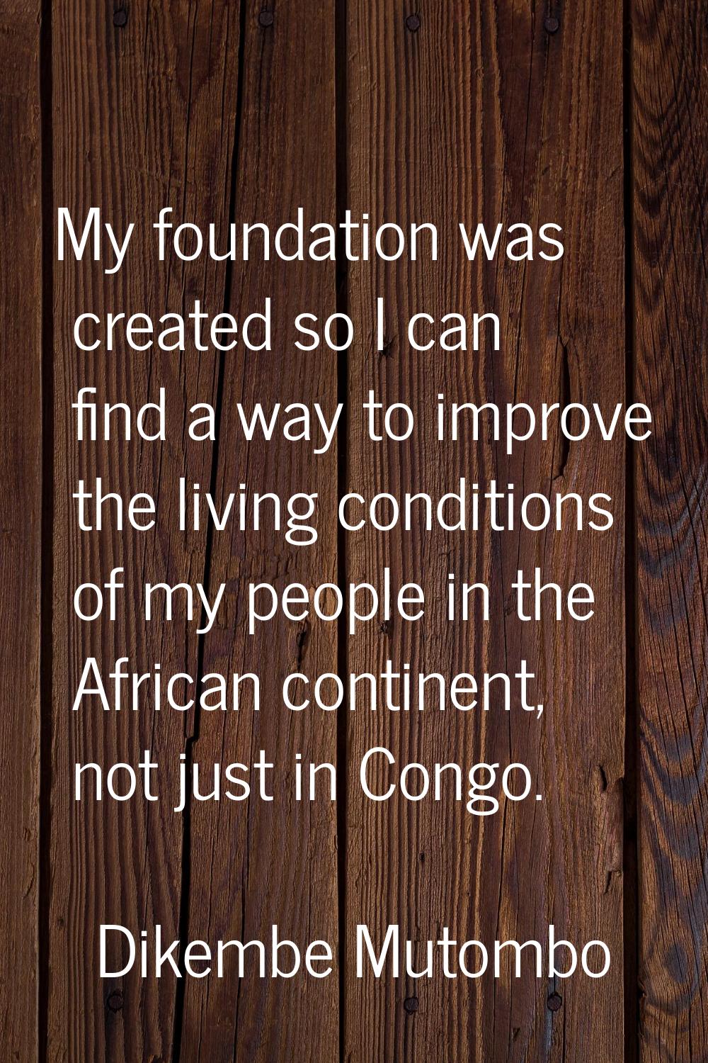 My foundation was created so I can find a way to improve the living conditions of my people in the 