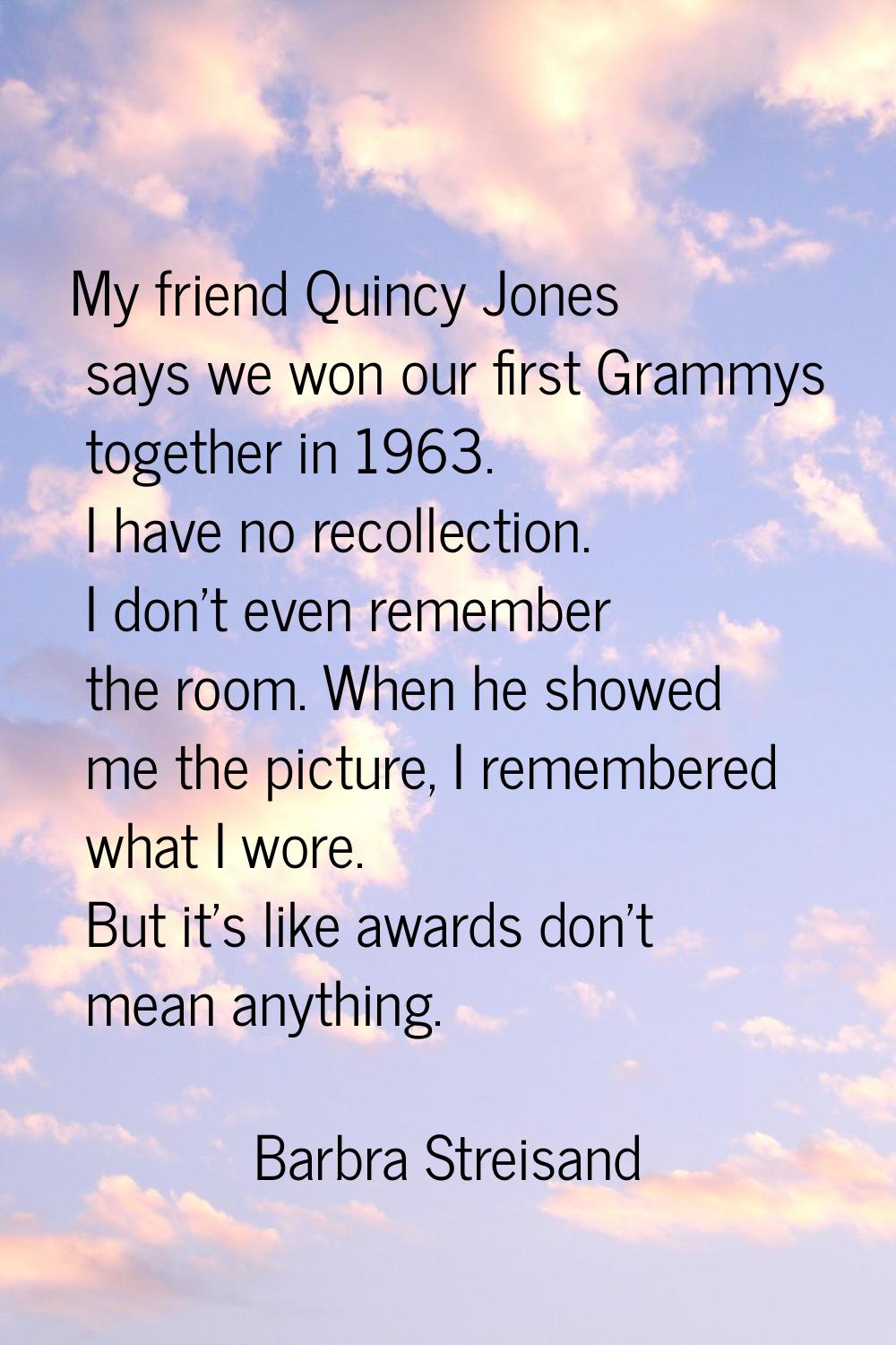 My friend Quincy Jones says we won our first Grammys together in 1963. I have no recollection. I do
