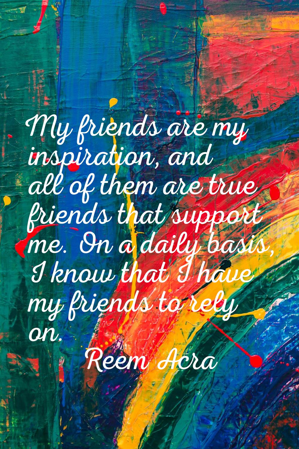 My friends are my inspiration, and all of them are true friends that support me. On a daily basis, 