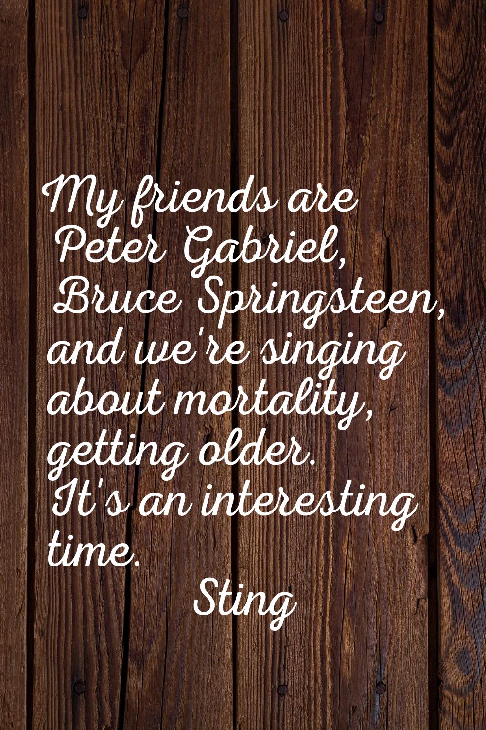 My friends are Peter Gabriel, Bruce Springsteen, and we're singing about mortality, getting older. 