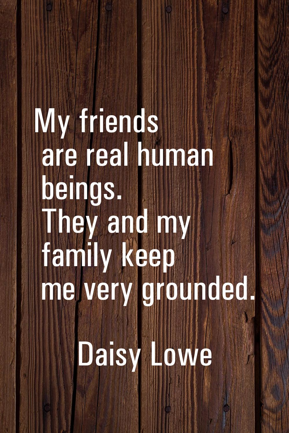My friends are real human beings. They and my family keep me very grounded.
