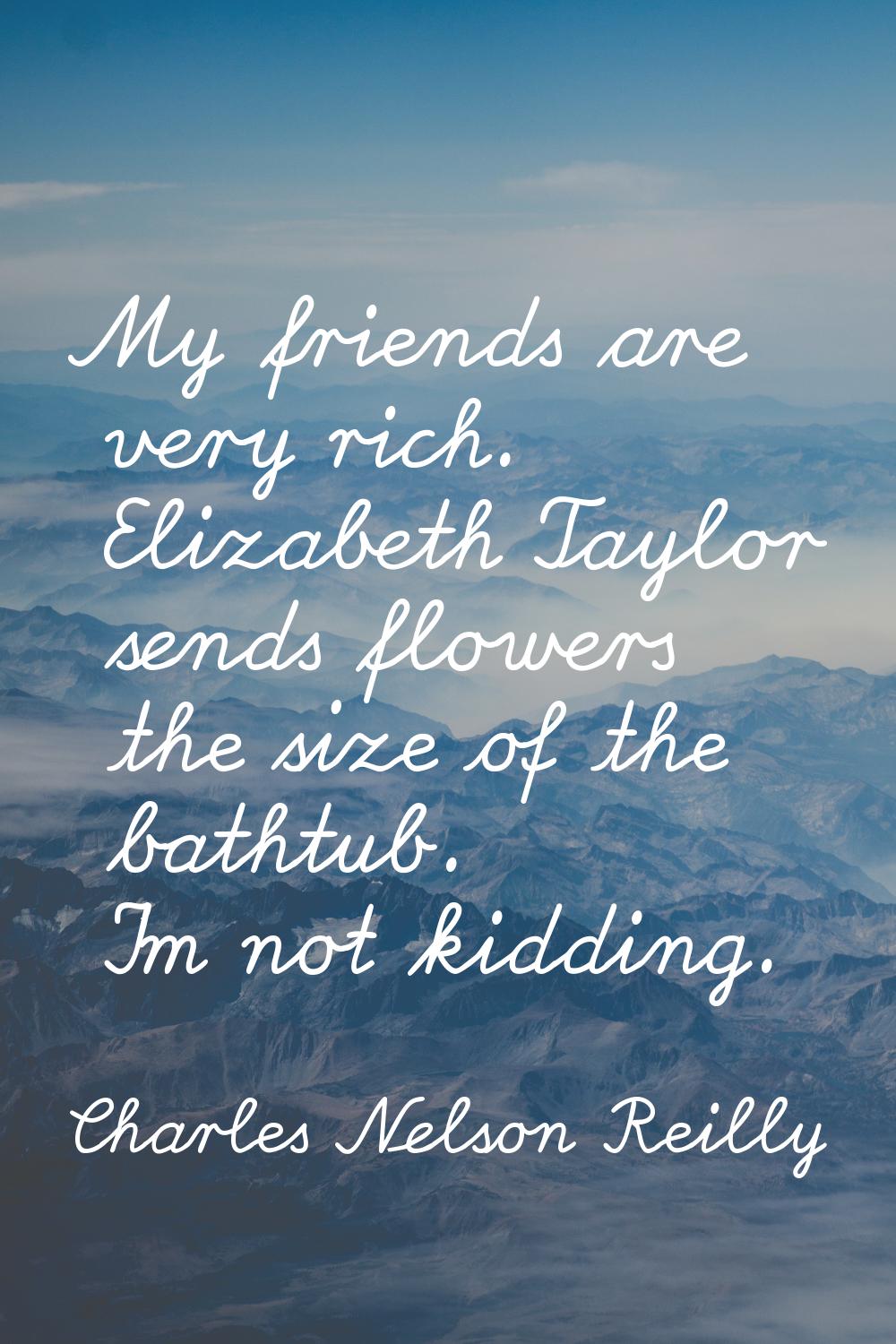 My friends are very rich. Elizabeth Taylor sends flowers the size of the bathtub. I'm not kidding.