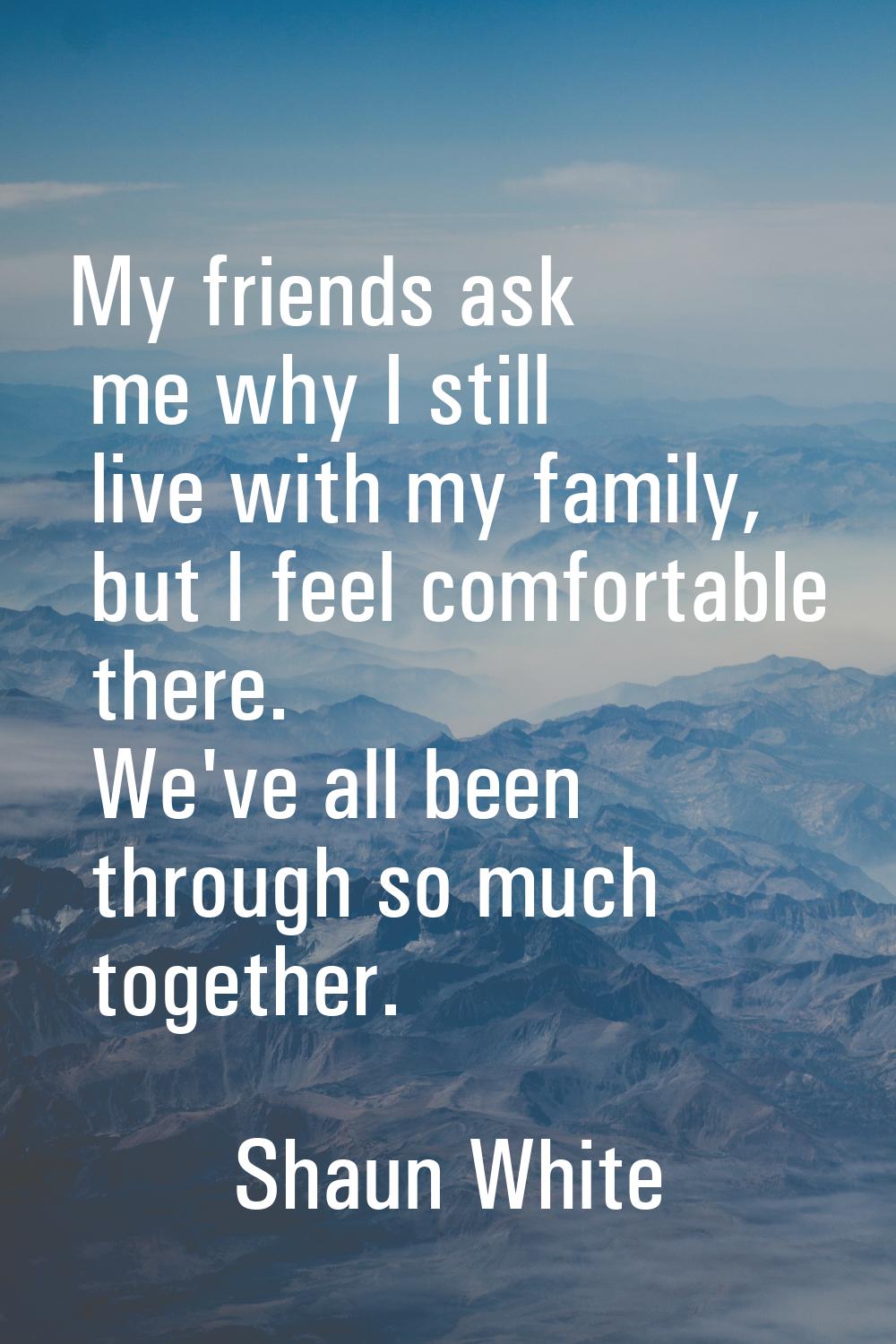 My friends ask me why I still live with my family, but I feel comfortable there. We've all been thr
