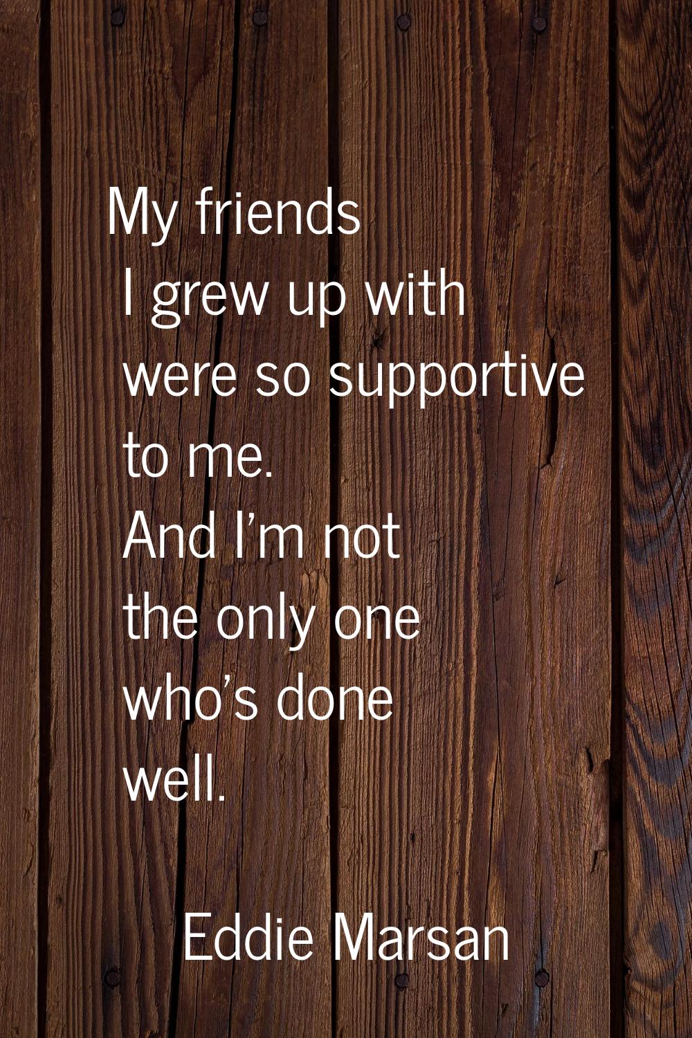 My friends I grew up with were so supportive to me. And I'm not the only one who's done well.