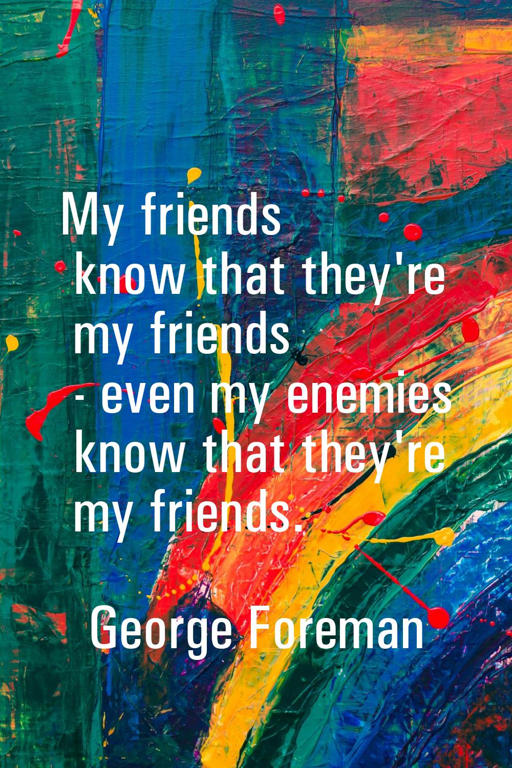 My friends know that they're my friends - even my enemies know that they're my friends.