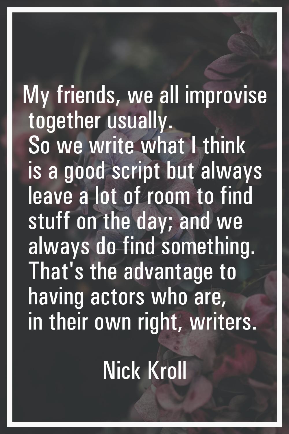 My friends, we all improvise together usually. So we write what I think is a good script but always