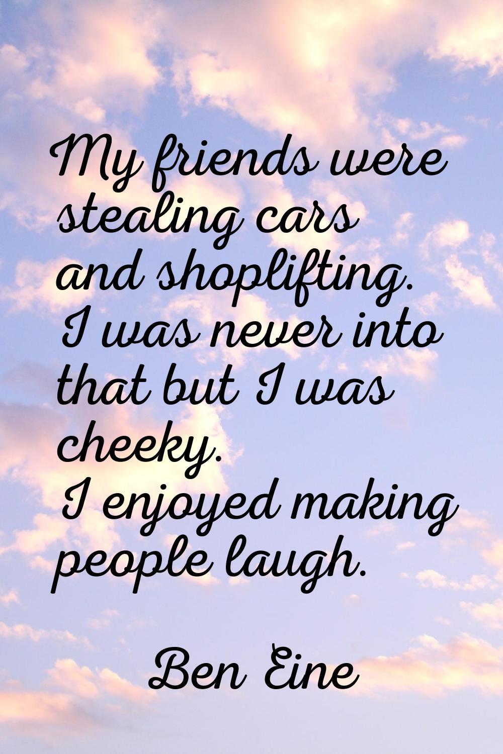 My friends were stealing cars and shoplifting. I was never into that but I was cheeky. I enjoyed ma