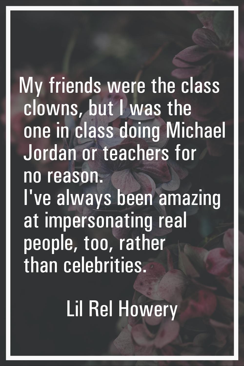 My friends were the class clowns, but I was the one in class doing Michael Jordan or teachers for n