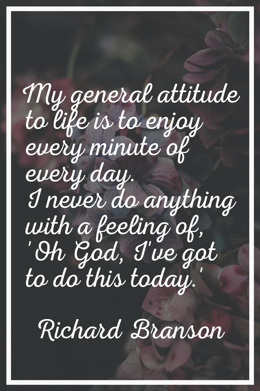 My general attitude to life is to enjoy every minute of every day. I never do anything with a feeli