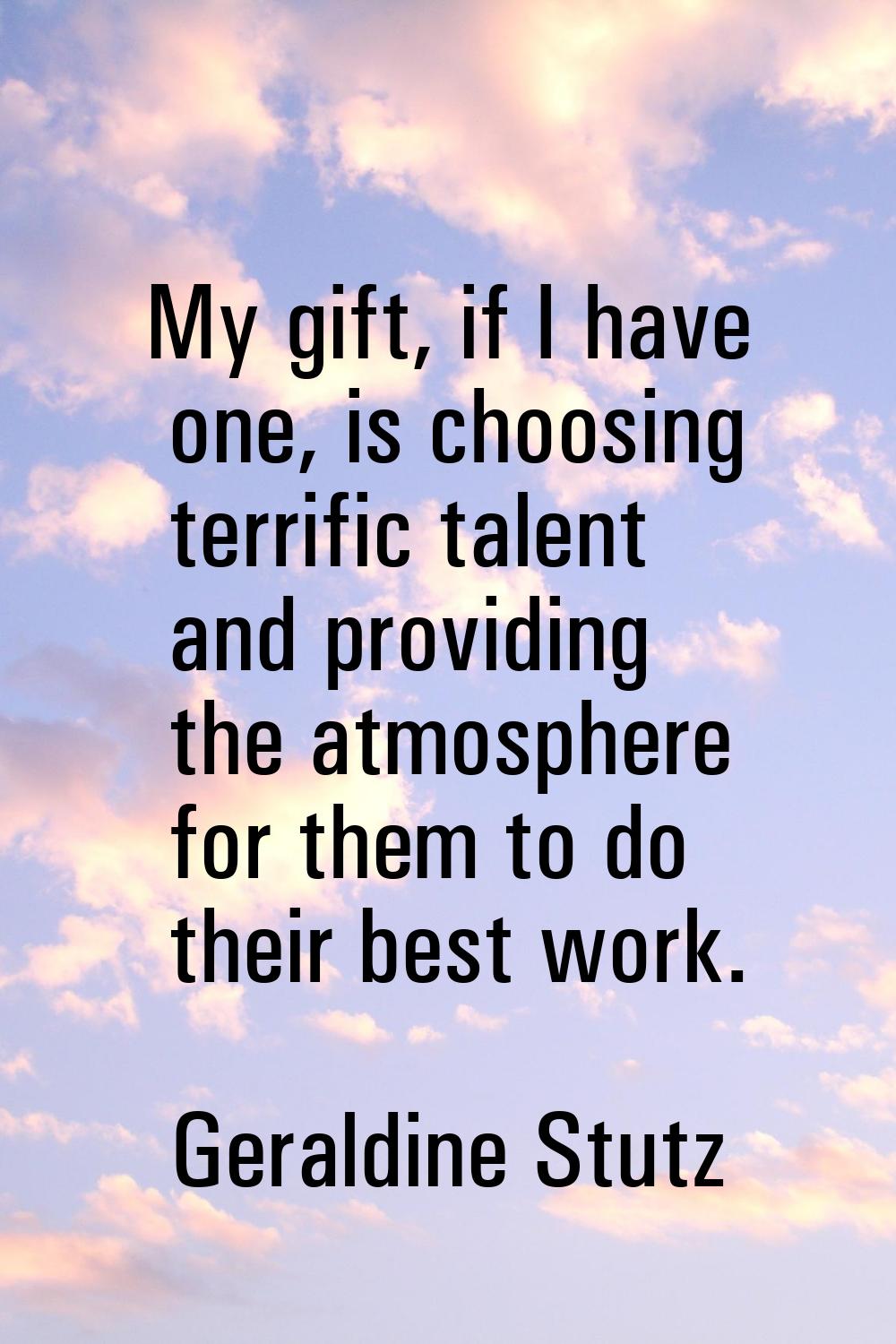 My gift, if I have one, is choosing terrific talent and providing the atmosphere for them to do the
