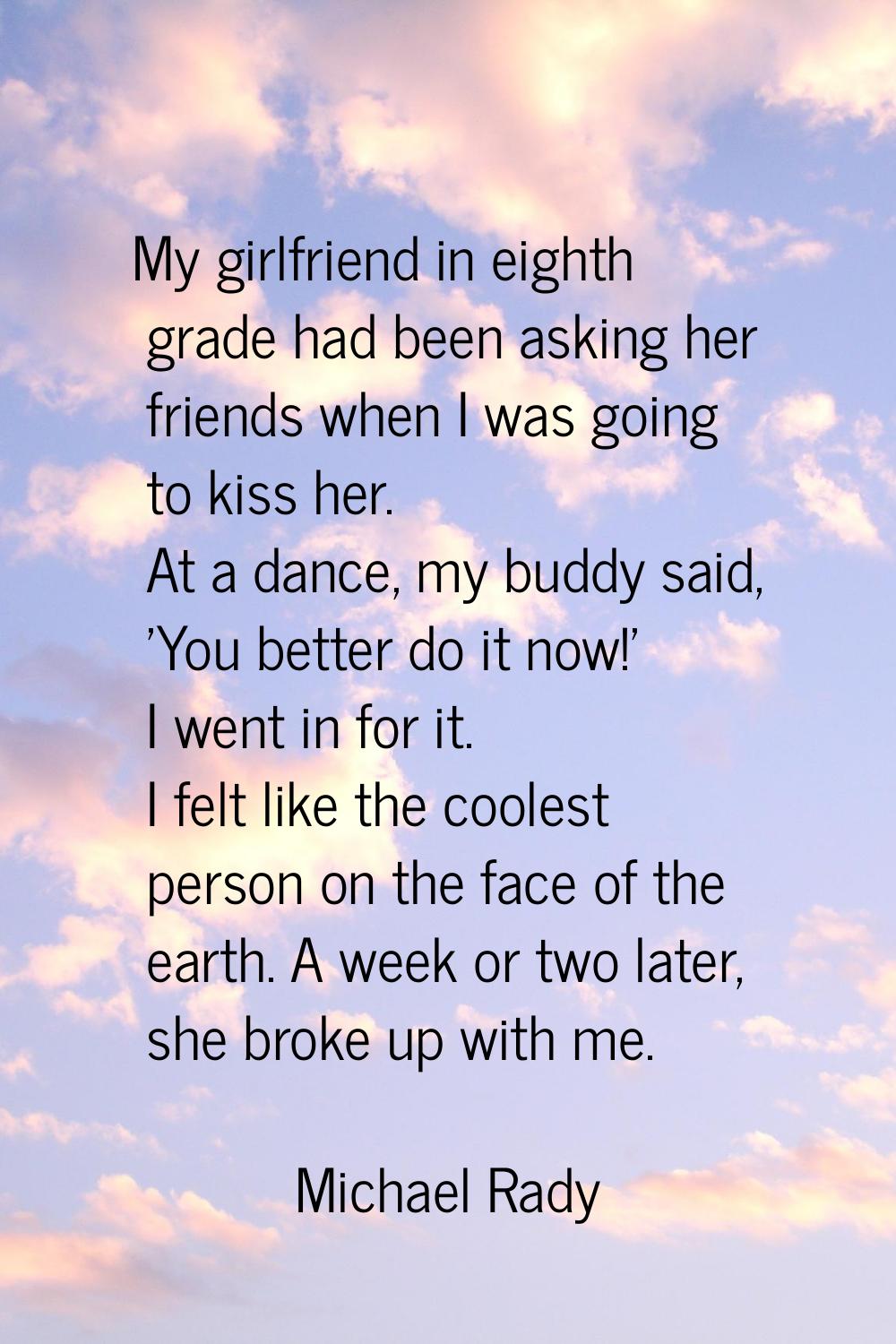 My girlfriend in eighth grade had been asking her friends when I was going to kiss her. At a dance,
