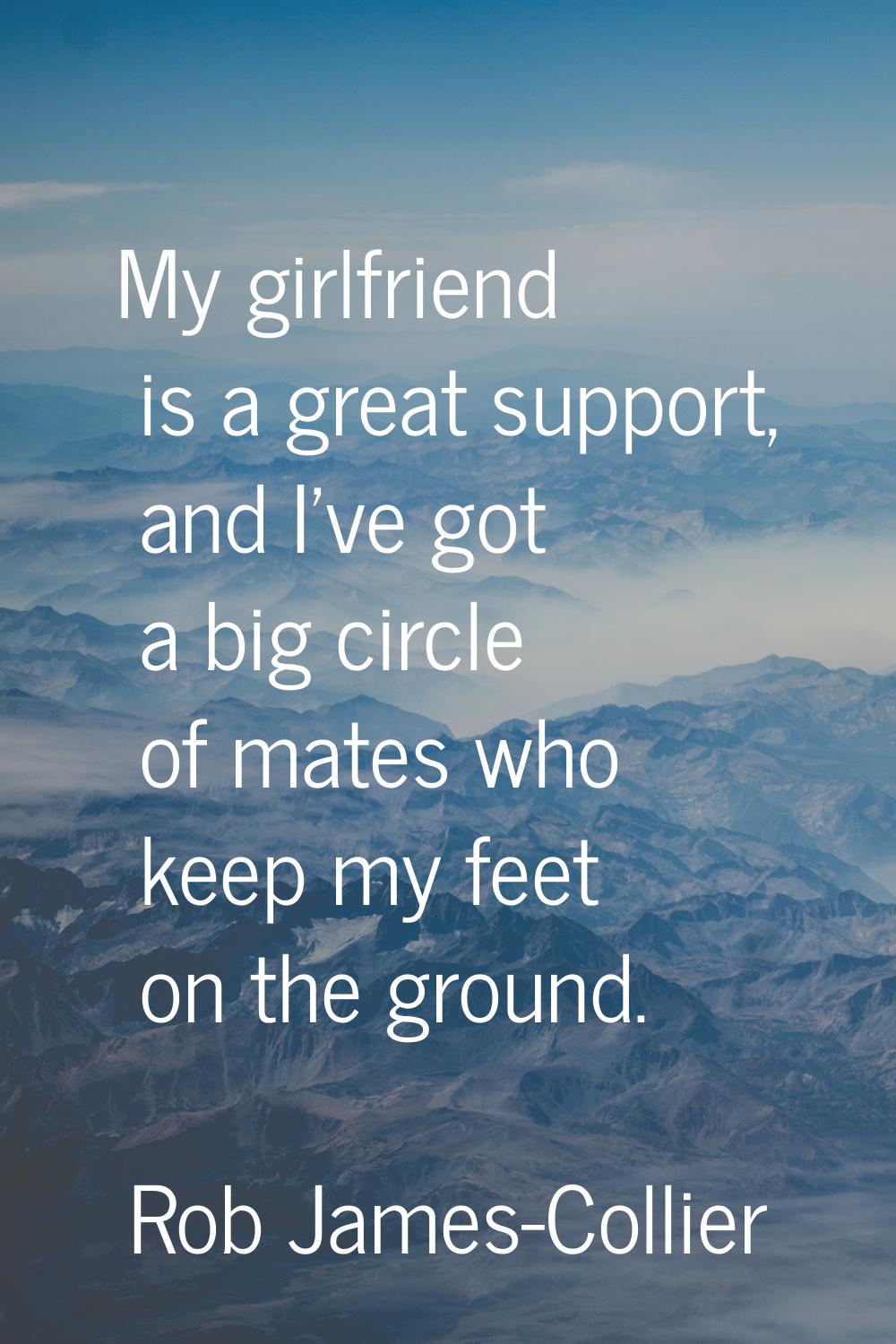 My girlfriend is a great support, and I've got a big circle of mates who keep my feet on the ground