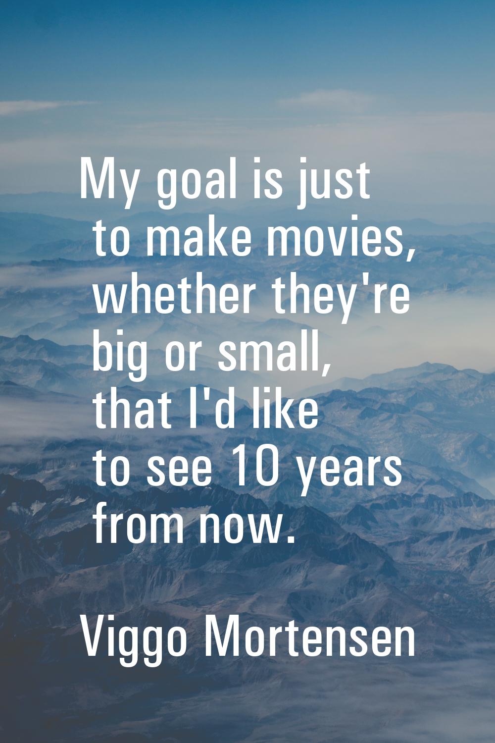 My goal is just to make movies, whether they're big or small, that I'd like to see 10 years from no