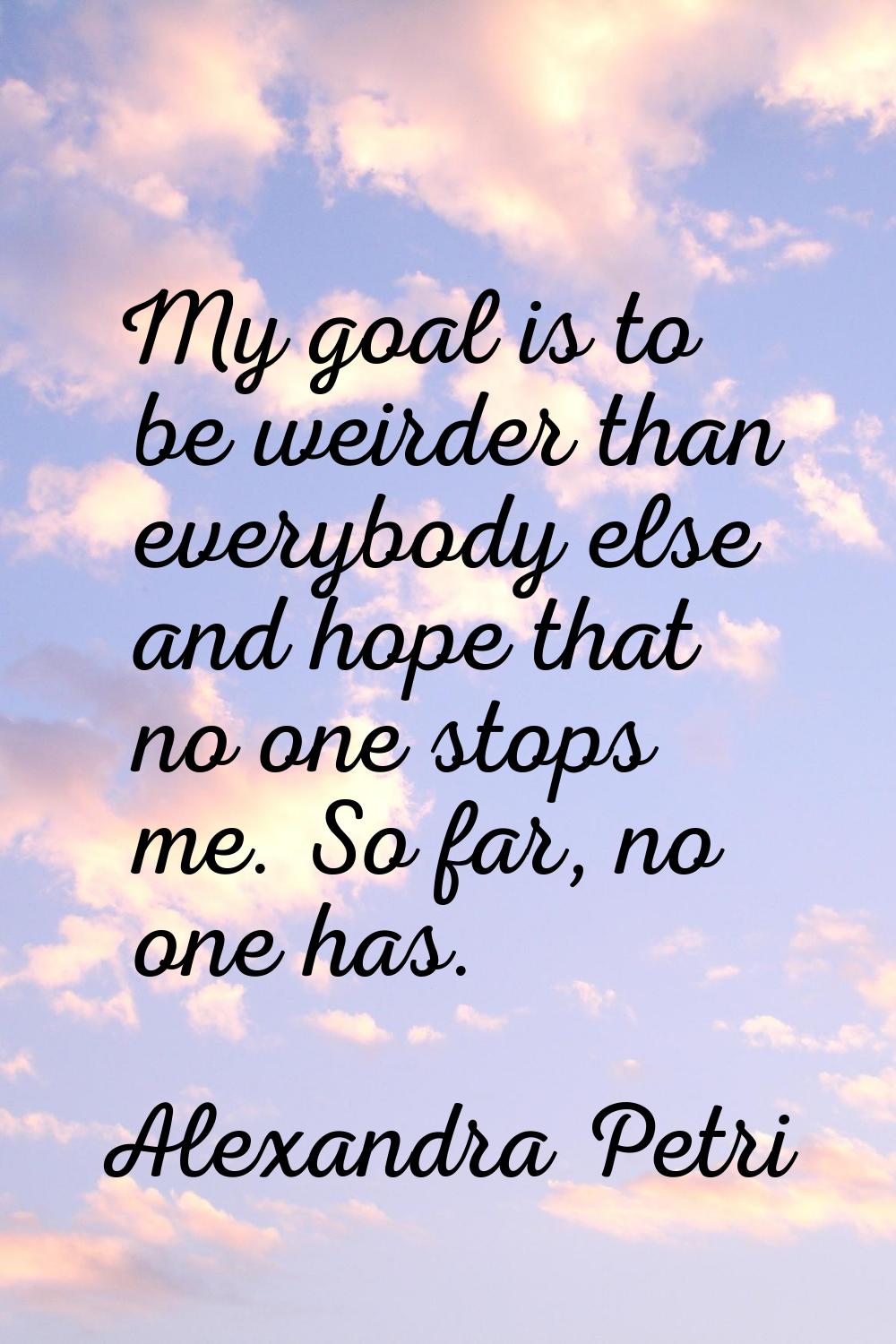 My goal is to be weirder than everybody else and hope that no one stops me. So far, no one has.
