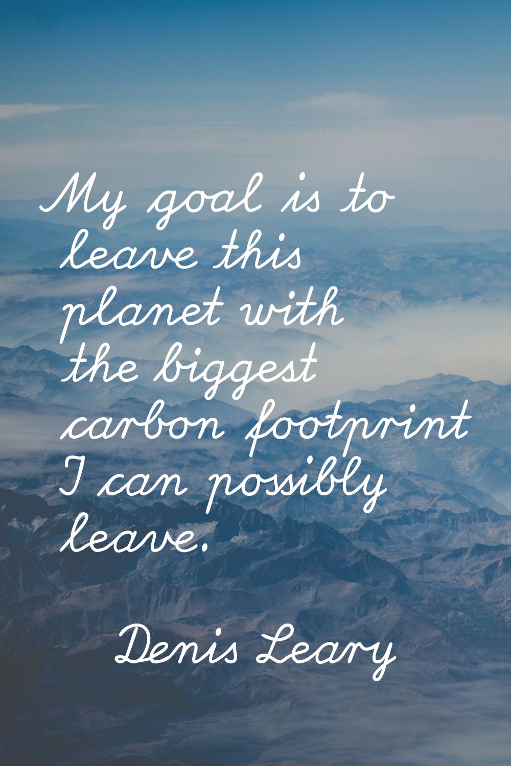 My goal is to leave this planet with the biggest carbon footprint I can possibly leave.