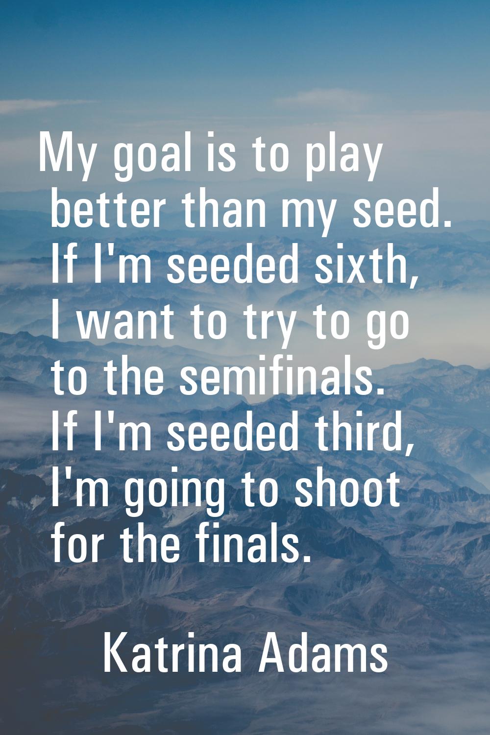 My goal is to play better than my seed. If I'm seeded sixth, I want to try to go to the semifinals.