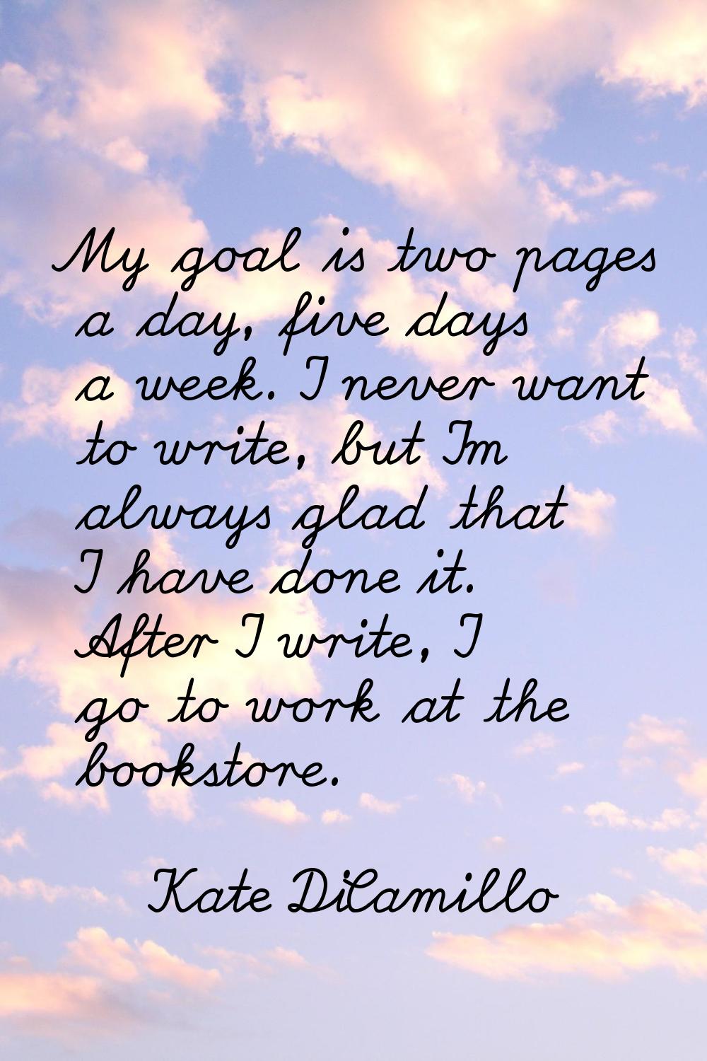 My goal is two pages a day, five days a week. I never want to write, but I'm always glad that I hav
