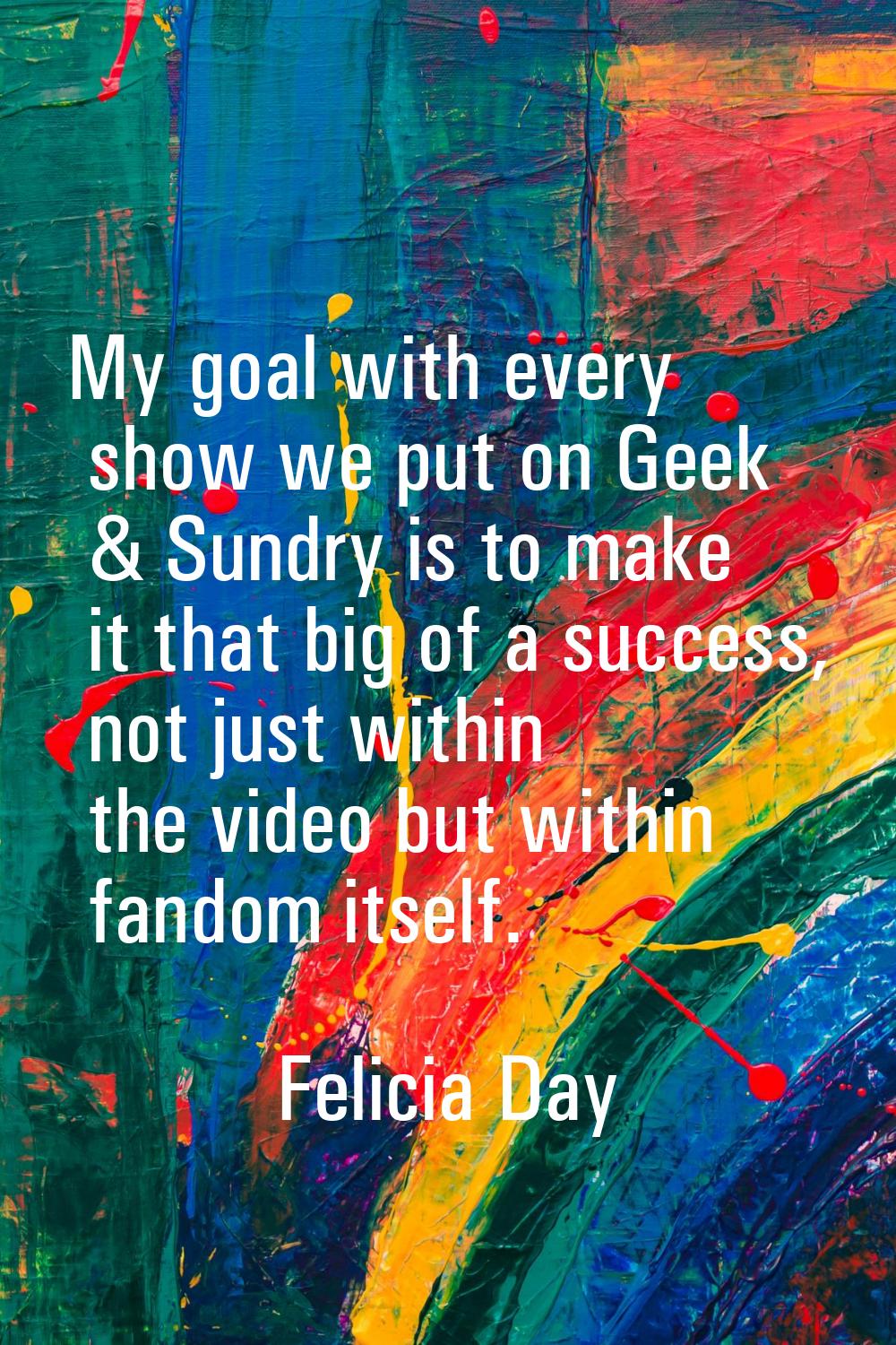 My goal with every show we put on Geek & Sundry is to make it that big of a success, not just withi