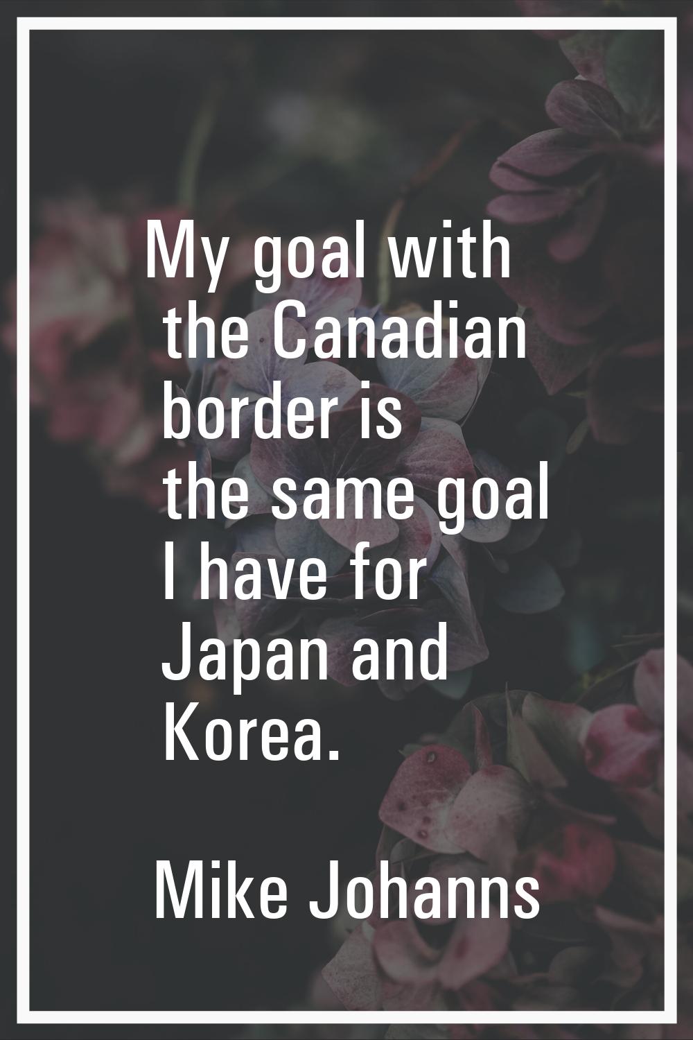 My goal with the Canadian border is the same goal I have for Japan and Korea.