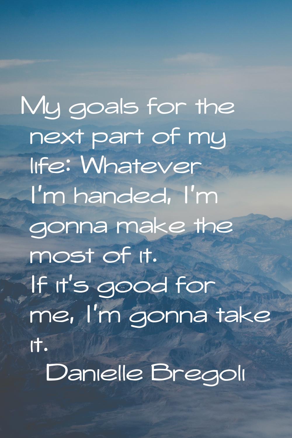 My goals for the next part of my life: Whatever I'm handed, I'm gonna make the most of it. If it's 