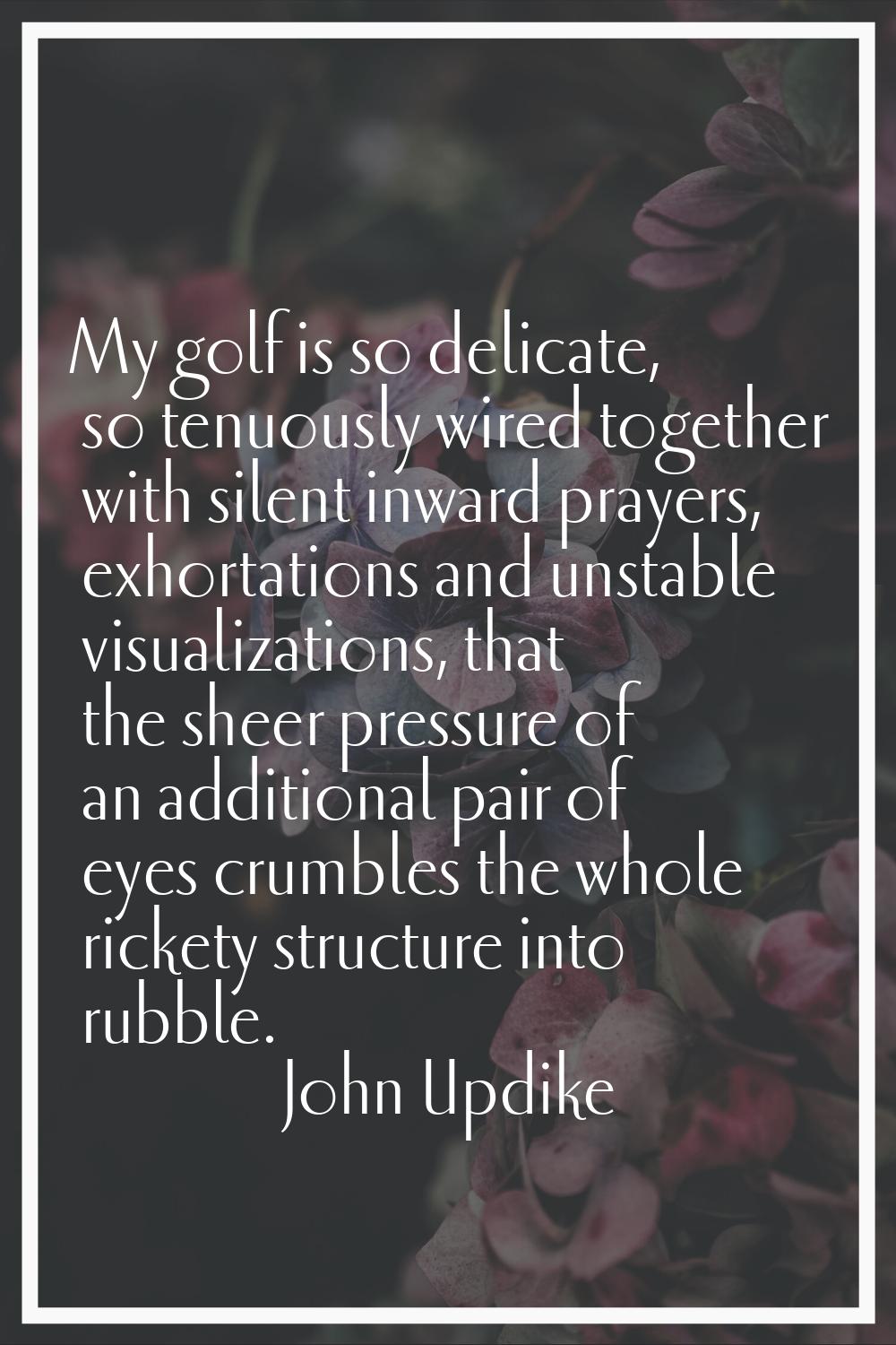My golf is so delicate, so tenuously wired together with silent inward prayers, exhortations and un