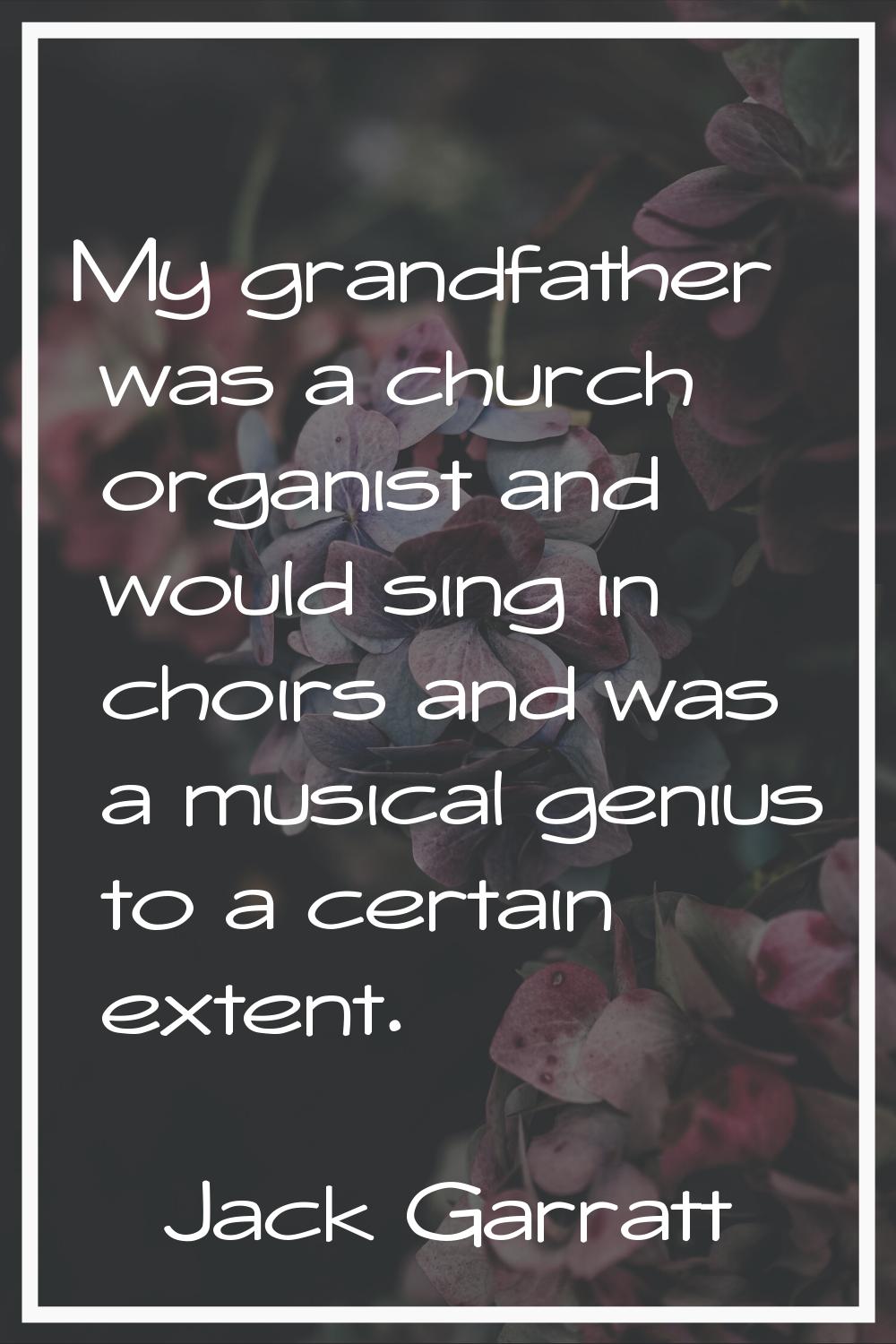 My grandfather was a church organist and would sing in choirs and was a musical genius to a certain