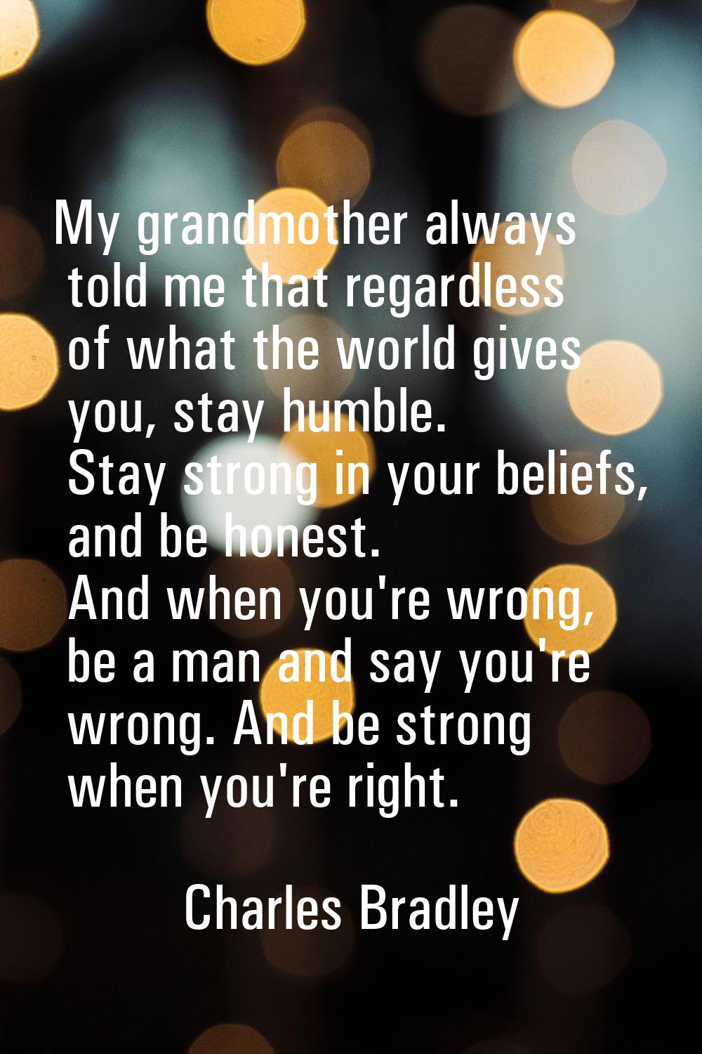 My grandmother always told me that regardless of what the world gives you, stay humble. Stay strong