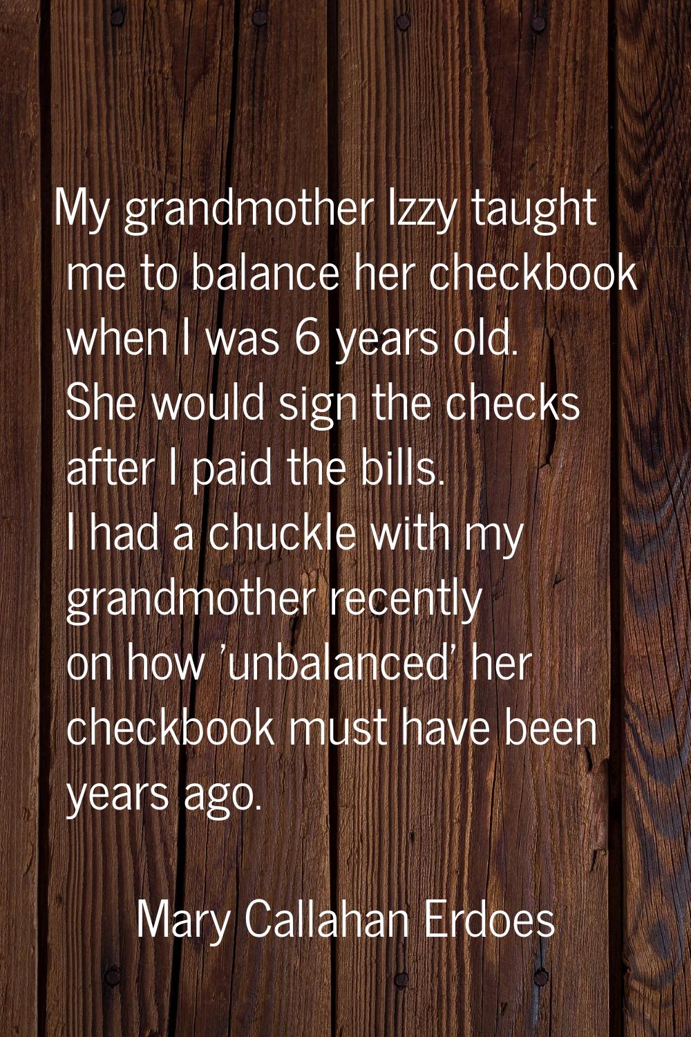 My grandmother Izzy taught me to balance her checkbook when I was 6 years old. She would sign the c