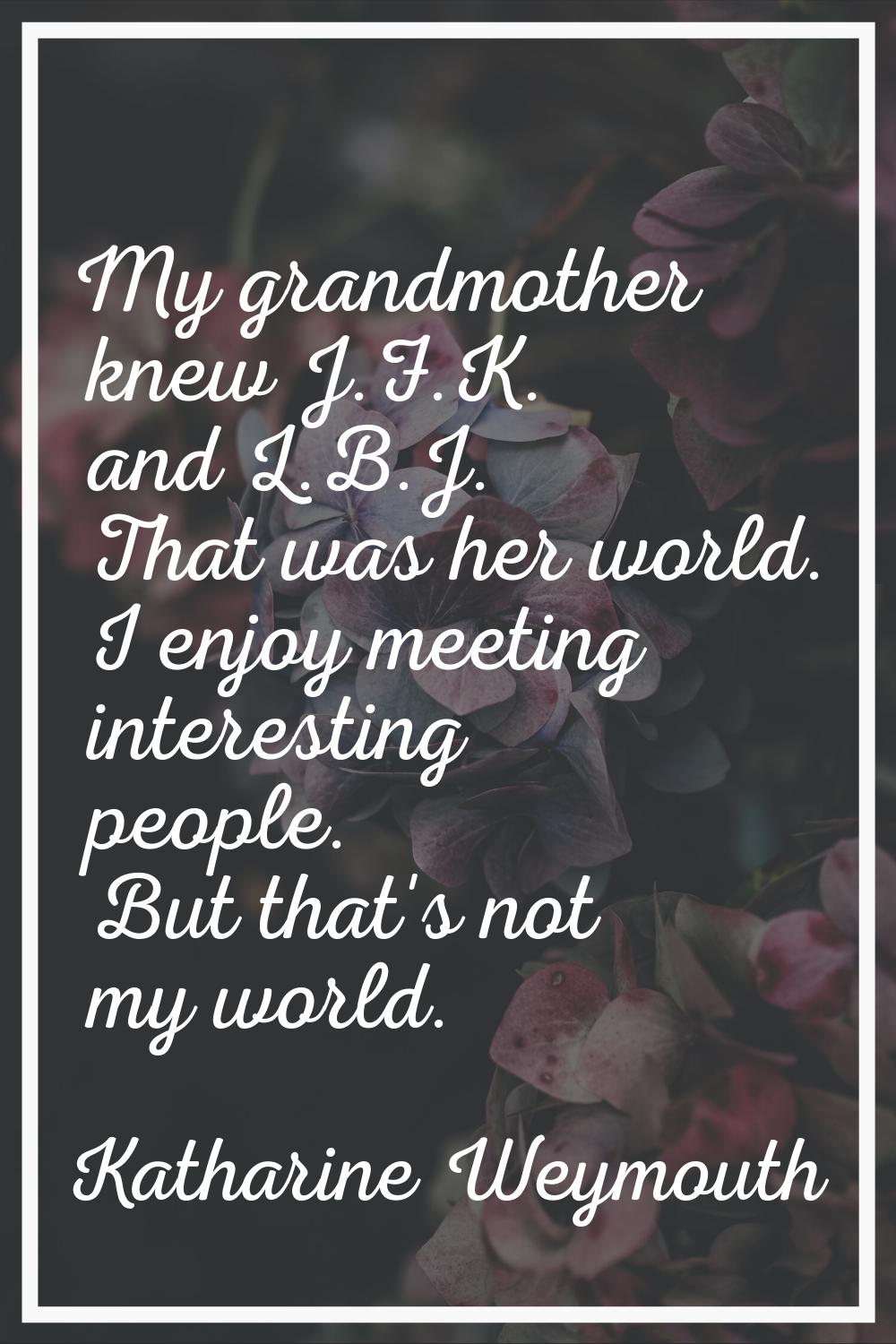 My grandmother knew J.F.K. and L.B.J. That was her world. I enjoy meeting interesting people. But t