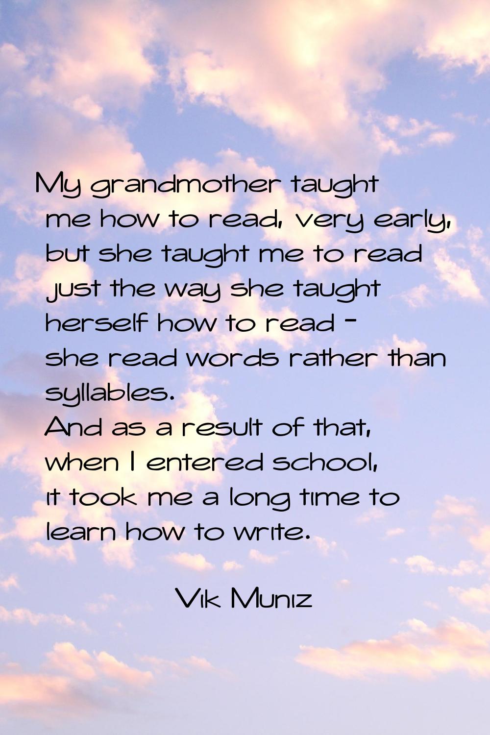 My grandmother taught me how to read, very early, but she taught me to read just the way she taught