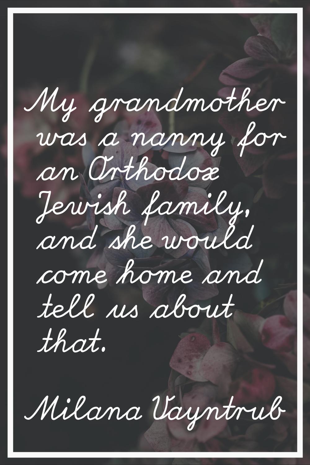 My grandmother was a nanny for an Orthodox Jewish family, and she would come home and tell us about