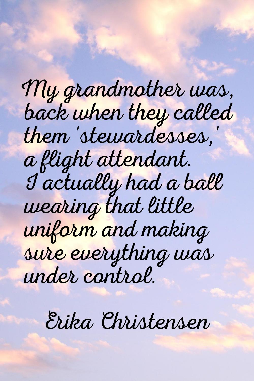 My grandmother was, back when they called them 'stewardesses,' a flight attendant. I actually had a