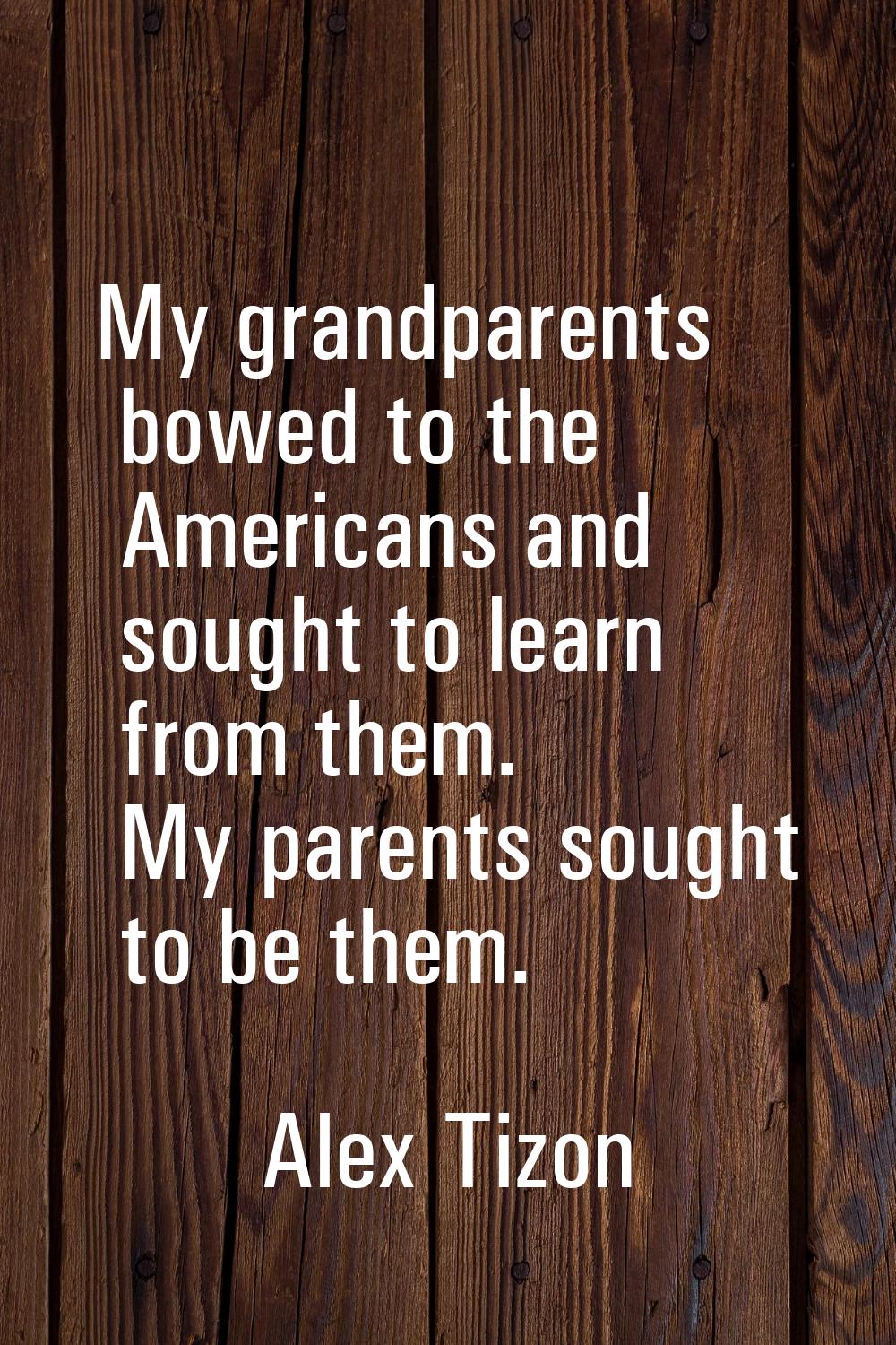 My grandparents bowed to the Americans and sought to learn from them. My parents sought to be them.