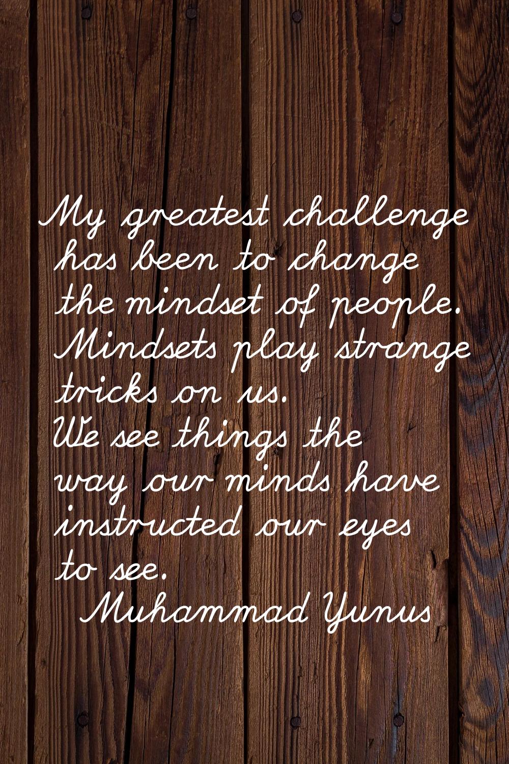 My greatest challenge has been to change the mindset of people. Mindsets play strange tricks on us.